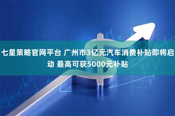 七星策略官网平台 广州市3亿元汽车消费补贴即将启动 最高可获5000元补贴