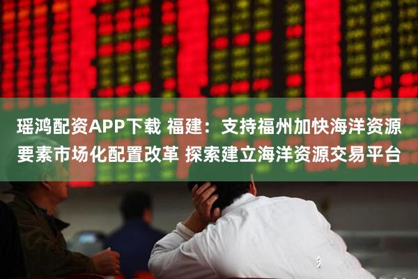 瑶鸿配资APP下载 福建：支持福州加快海洋资源要素市场化配置改革 探索建立海洋资源交易平台