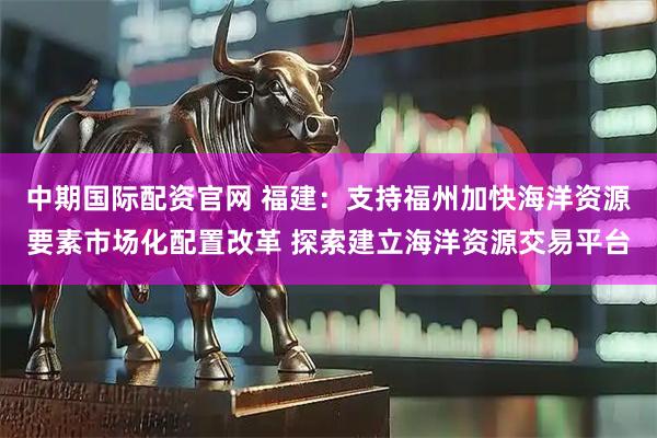 中期国际配资官网 福建：支持福州加快海洋资源要素市场化配置改革 探索建立海洋资源交易平台