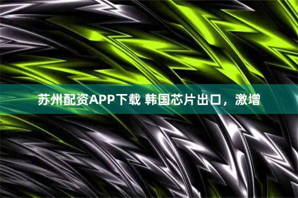 苏州配资APP下载 韩国芯片出口，激增
