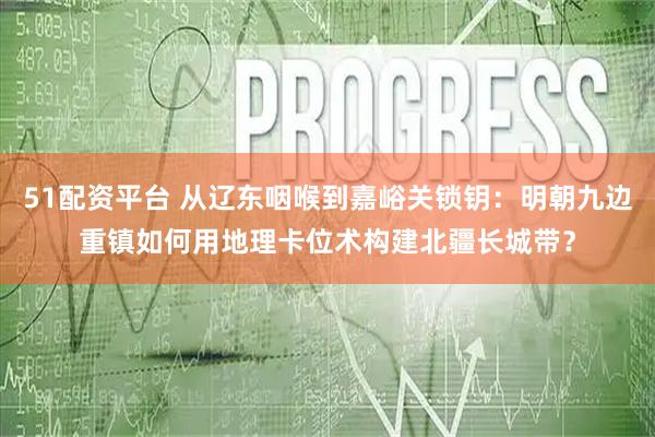 51配资平台 从辽东咽喉到嘉峪关锁钥：明朝九边重镇如何用地理卡位术构建北疆长城带？