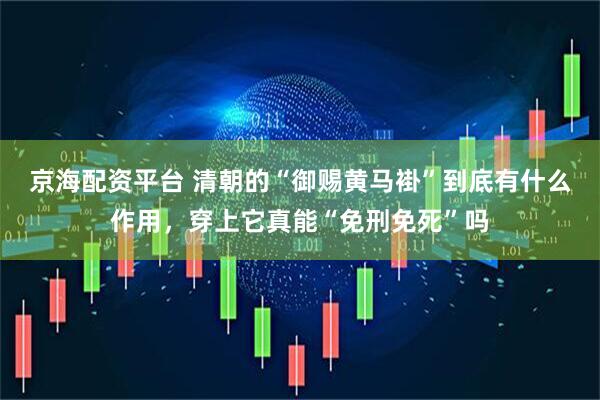 京海配资平台 清朝的“御赐黄马褂”到底有什么作用，穿上它真能“免刑免死”吗