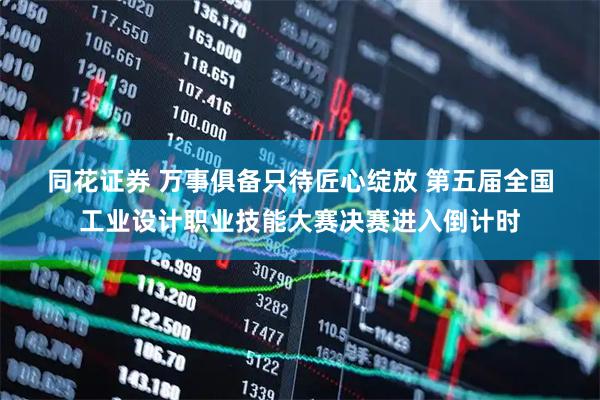 同花证券 万事俱备只待匠心绽放 第五届全国工业设计职业技能大赛决赛进入倒计时