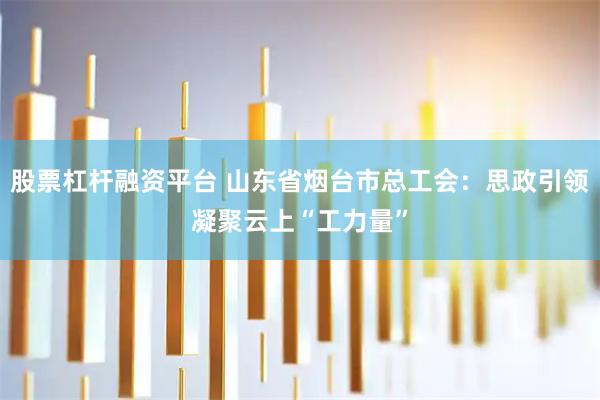 股票杠杆融资平台 山东省烟台市总工会：思政引领凝聚云上“工力量”