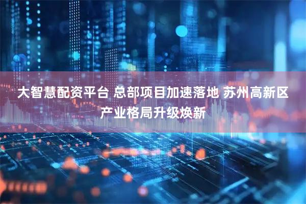 大智慧配资平台 总部项目加速落地 苏州高新区产业格局升级焕新