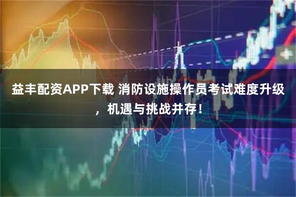 益丰配资APP下载 消防设施操作员考试难度升级，机遇与挑战并存！