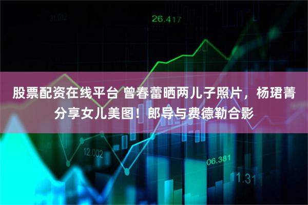 股票配资在线平台 曾春蕾晒两儿子照片，杨珺菁分享女儿美图！郎导与费德勒合影