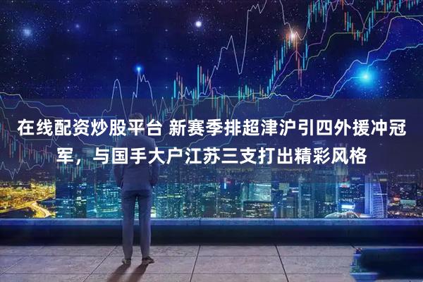 在线配资炒股平台 新赛季排超津沪引四外援冲冠军，与国手大户江苏三支打出精彩风格