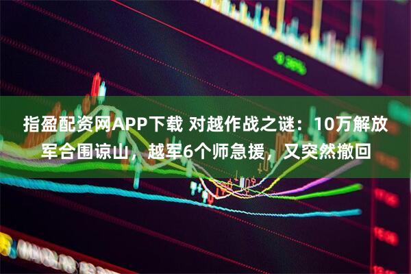 指盈配资网APP下载 对越作战之谜：10万解放军合围谅山，越军6个师急援，又突然撤回