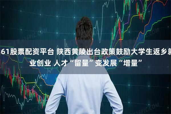 361股票配资平台 陕西黄陵出台政策鼓励大学生返乡就业创业 人才“留量”变发展“增量”