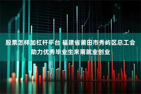 股票怎样加杠杆平台 福建省莆田市秀屿区总工会助力优秀毕业生来莆就业创业