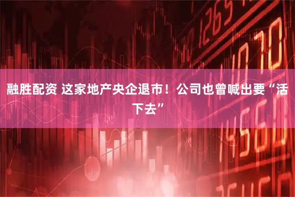 融胜配资 这家地产央企退市！公司也曾喊出要“活下去”