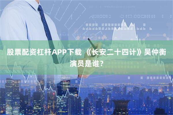 股票配资杠杆APP下载 《长安二十四计》吴仲衡演员是谁？