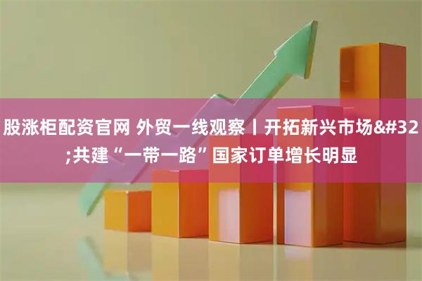 股涨柜配资官网 外贸一线观察丨开拓新兴市场 共建“一带一路”国家订单增长明显