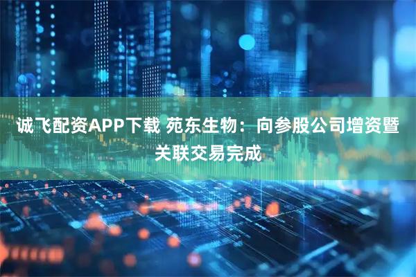 诚飞配资APP下载 苑东生物：向参股公司增资暨关联交易完成