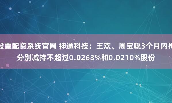 股票配资系统官网 神通科技：王欢、周宝聪3个月内拟分别减持不超过0.0263%和0.0210%股份