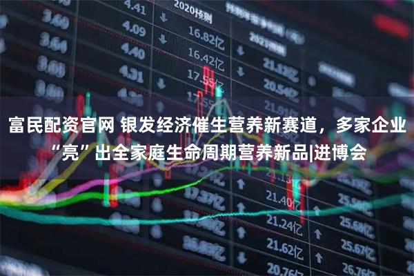 富民配资官网 银发经济催生营养新赛道，多家企业“亮”出全家庭生命周期营养新品|进博会