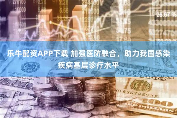乐牛配资APP下载 加强医防融合，助力我国感染疾病基层诊疗水平
