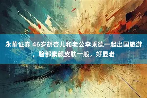 永華证券 46岁胡杏儿和老公李乘德一起出国旅游，脸部素颜皮肤一般，好显老