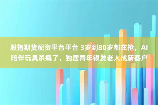 股指期货配资平台平台 3岁到80岁都在抢，AI陪伴玩具杀疯了，独居青年银发老人成新客户