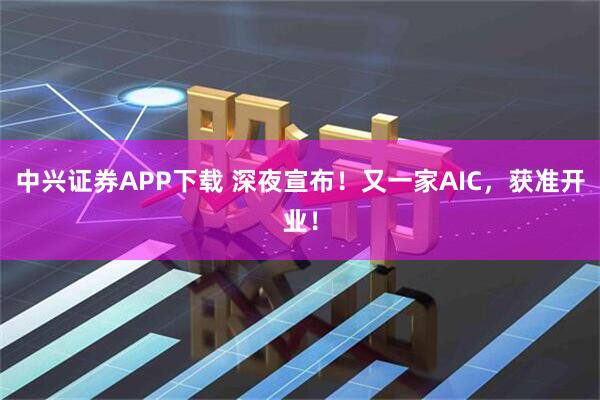 中兴证券APP下载 深夜宣布！又一家AIC，获准开业！