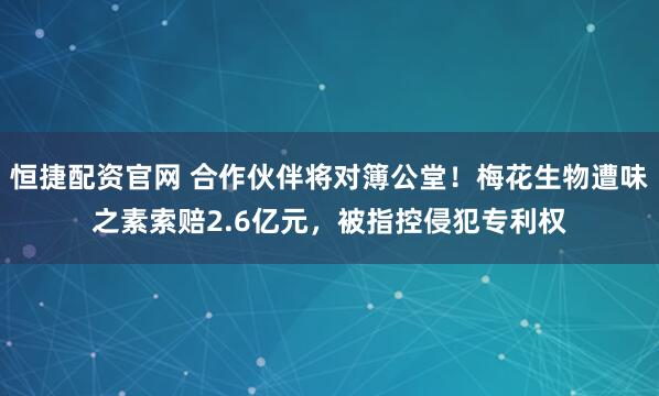 恒捷配资官网 合作伙伴将对簿公堂！梅花生物遭味之素索赔2.6亿元，被指控侵犯专利权