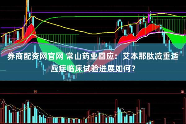 券商配资网官网 常山药业回应：艾本那肽减重适应症临床试验进展如何？