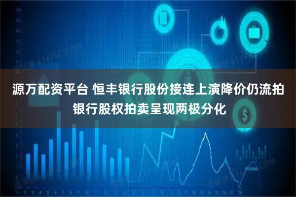源万配资平台 恒丰银行股份接连上演降价仍流拍 银行股权拍卖呈现两极分化