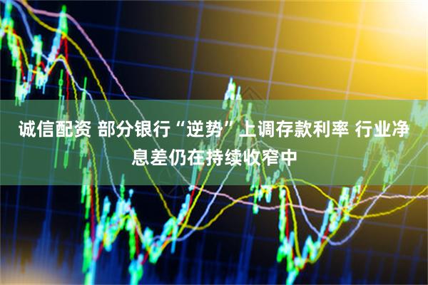 诚信配资 部分银行“逆势”上调存款利率 行业净息差仍在持续收窄中
