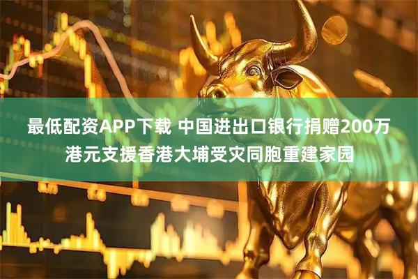 最低配资APP下载 中国进出口银行捐赠200万港元支援香港大埔受灾同胞重建家园