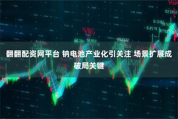 翻翻配资网平台 钠电池产业化引关注 场景扩展成破局关键
