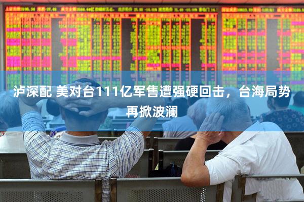 泸深配 美对台111亿军售遭强硬回击，台海局势再掀波澜