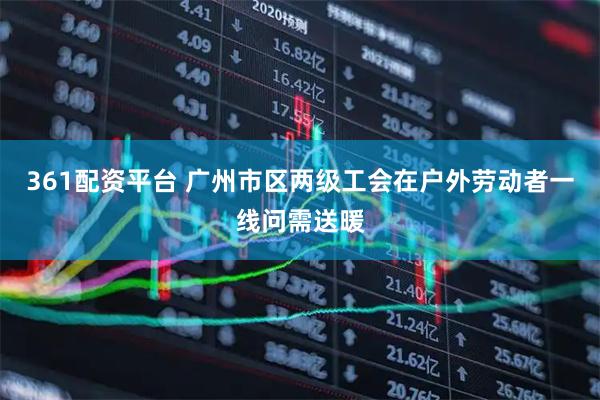 361配资平台 广州市区两级工会在户外劳动者一线问需送暖