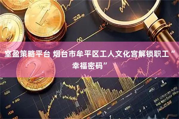 室盈策略平台 烟台市牟平区工人文化宫解锁职工“幸福密码”