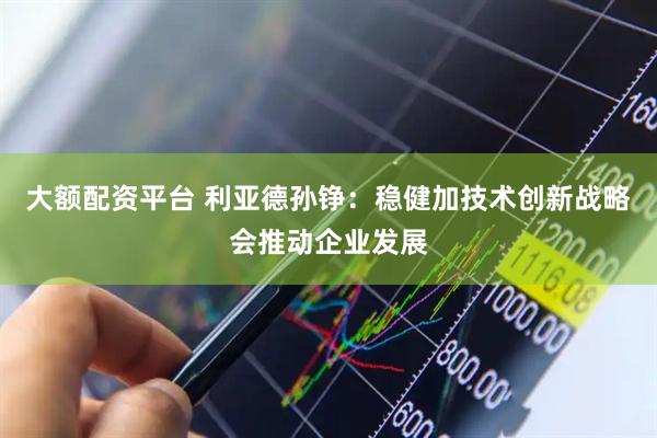 大额配资平台 利亚德孙铮：稳健加技术创新战略会推动企业发展