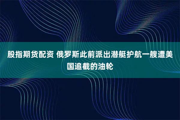 股指期货配资 俄罗斯此前派出潜艇护航一艘遭美国追截的油轮