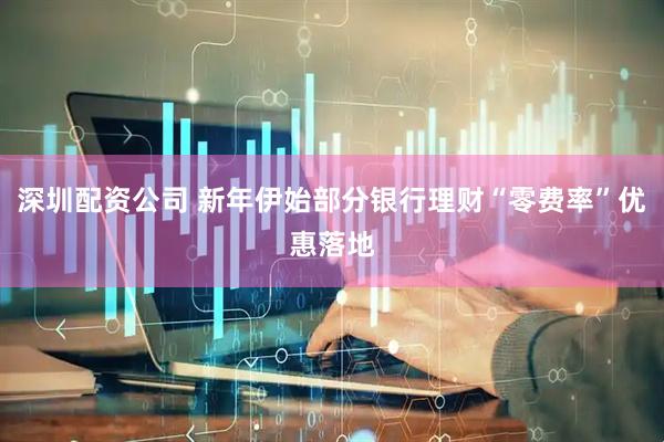 深圳配资公司 新年伊始部分银行理财“零费率”优惠落地