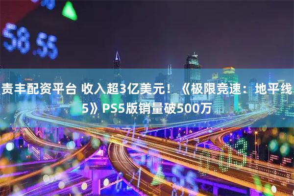 责丰配资平台 收入超3亿美元！《极限竞速：地平线5》PS5版销量破500万