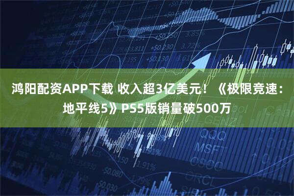 鸿阳配资APP下载 收入超3亿美元！《极限竞速：地平线5》PS5版销量破500万