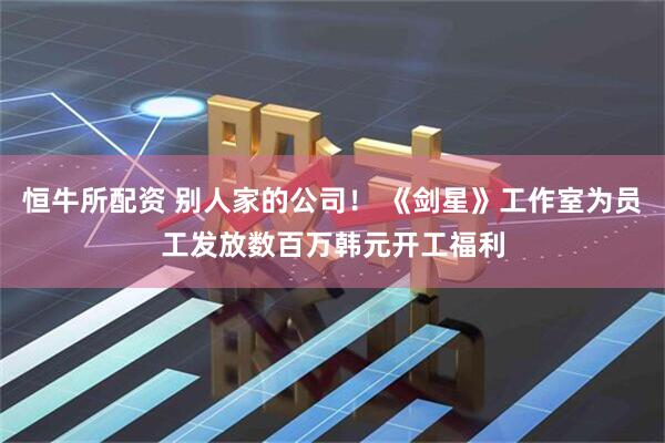 恒牛所配资 别人家的公司！ 《剑星》工作室为员工发放数百万韩元开工福利