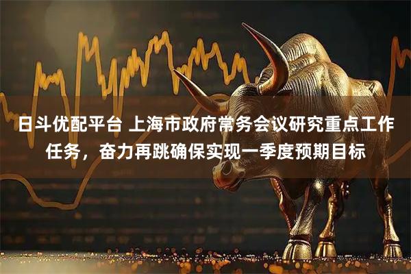 日斗优配平台 上海市政府常务会议研究重点工作任务，奋力再跳确保实现一季度预期目标