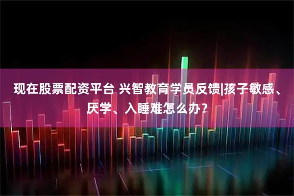 现在股票配资平台 兴智教育学员反馈|孩子敏感、厌学、入睡难怎么办？