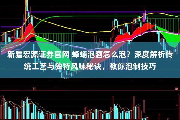 新疆宏源证券官网 蜂蛹泡酒怎么泡？深度解析传统工艺与独特风味秘诀，教你泡制技巧