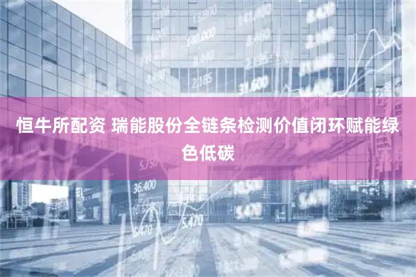 恒牛所配资 瑞能股份全链条检测价值闭环赋能绿色低碳