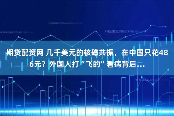 期货配资网 几千美元的核磁共振，在中国只花486元？外国人打“飞的”看病背后…