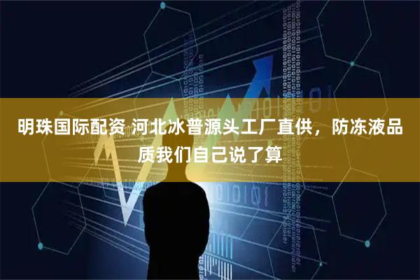 明珠国际配资 河北冰普源头工厂直供，防冻液品质我们自己说了算
