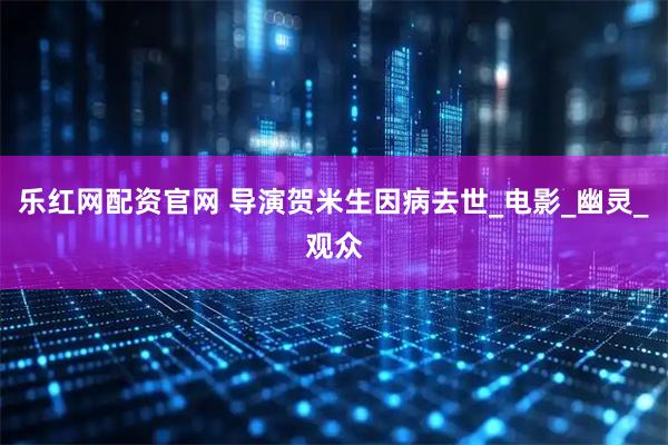 乐红网配资官网 导演贺米生因病去世_电影_幽灵_观众