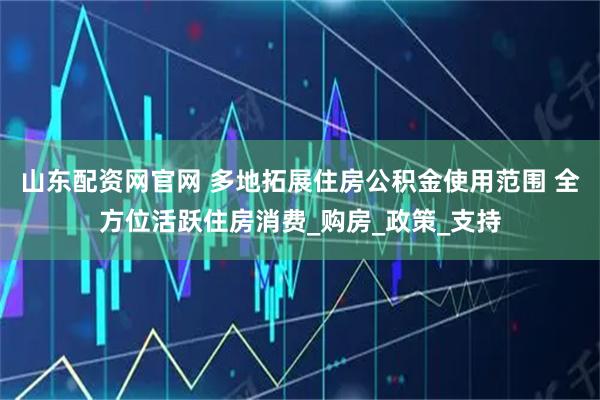 山东配资网官网 多地拓展住房公积金使用范围 全方位活跃住房消费_购房_政策_支持
