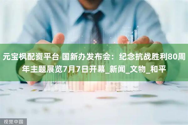 元宝枫配资平台 国新办发布会：纪念抗战胜利80周年主题展览7月7日开幕_新闻_文物_和平
