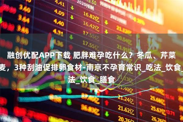 融创优配APP下载 肥胖难孕吃什么？冬瓜、芹菜、燕麦，3种刮油促排卵食材-南京不孕育常识_吃法_饮食_膳食